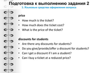 3. Языковые средства оформления вопроса
price
• How much is the ticket?
• How much does the ticket cost?
• What is the price of the ticket?
discounts for students
• Are there any discounts for students?
• Do you give/provide/offer a discount for students?
• Can I get a discount if I am a student?
• Can I buy a ticket at a reduced price?
 