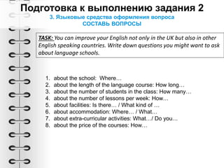 3. Языковые средства оформления вопроса
СОСТАВЬ ВОПРОСЫ
TASK: You can improve your English not only in the UK but also in other
English speaking countries. Write down questions you might want to ask
about language schools.
1. about the school: Where…
2. about the length of the language course: How long…
3. about the number of students in the class: How many…
4. about the number of lessons per week: How…
5. about facilities: Is there… / What kind of …
6. about accommodation: Where… / What…
7. about extra-curricular activities: What…/ Do you…
8. about the price of the courses: How…
 