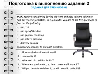 ЗАДАНИЯ ДЛЯ ТРЕНИРОВКИ
TASK: You are considering buying the item and now you are calling to
find out more information. In 1,5 minutes you are to ask five questions to
find out the following:
• the cost
• the age of the item
• the general condition
• the seller’s location
• delivery options
You have 20 seconds to ask each question.
1. How much does the chair cost?
2. How old is it?
3. What sort of condition is it in?
4. Where are you located, so I can come and look at it?
5. Will you be able to deliver it, or will I need to collect it?
 