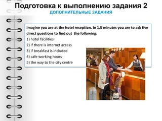 ДОПОЛНИТЕЛЬНЫЕ ЗАДАНИЯ
Imagine you are at the hotel reception. In 1.5 minutes you are to ask five
direct questions to find out the following:
1) hotel facilities
2) if there is internet access
3) if breakfast is included
4) cafe working hours
5) the way to the city centre
 