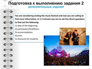 ДОПОЛНИТЕЛЬНЫЕ ЗАДАНИЯ
You are considering visiting the music festival and now you are calling to
find more information. In 1.5 minutes you are to ask five direct questions
to find out the following:
1) date of the beginning
2) participants/headliners
3) accommodation
4) price
5) discounts for students
 