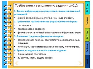№1(С3)№2(С4)№3(С5)№4(С6)Extra
Требования к выполнению задания 2 (C4):
1. Запрос информации в соответствии с коммуникативной
установкой
• знание слов, понимание того, о чем надо спросить
2. Правильная грамматическая форма прямого вопроса
• тип вопроса;
• порядок слов в вопросе;
• форма глагола в нужной видовременной форме и залоге;
3. Языковые средства оформления вопроса
• разнообразная лексика, соответствующая предлагаемой
ситуации;
• интонация, соответствующая выбранному типу вопроса.
4. Время, отведенное на выполнение задания
• 1.5 минуты на подготовку
• 20 секунд, чтобы задать вопрос
 
