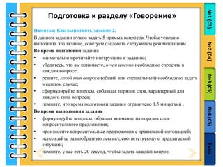 №1(С3)№2(С4)№3(С5)№4(С6)Extra
Подготовка к разделу «Говорение»
Памятка: Как выполнить задание 2.
В данном задании нужно задать 5 прямых вопросов. Чтобы успешно
выполнить это задание, советуем следовать следующим рекомендациям.
Во время подготовки задания
• внимательно прочитайте инструкцию к заданию;
• убедитесь, что вы понимаете, о чем именно необходимо спросить в
каждом вопросе;
• решите, какой тип вопроса (общий или специальный) необходимо задать
в каждом случае;
• сформулируйте вопросы, соблюдая порядок слов, характерный для
каждого типа вопроса;
• помните, что время подготовки задания ограничено 1.5 минутами .
Во время выполнения задания
• формулируйте вопросы, обращая внимание на порядок слов
вопросительного предложения;
• произносите вопросительные предложения с правильной интонацией;
• используйте разнообразную лексику, соответствующую предлагаемой
ситуации;
• помните, у вас есть 20 секунд, чтобы задать каждый вопрос.
 
