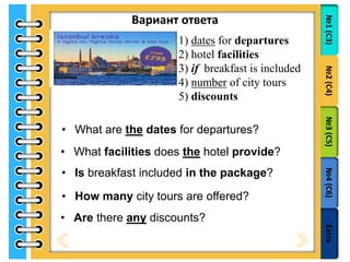 №1(С3)№2(С4)№3(С5)№4(С6)Extra
Вариант ответа
1) dates for departures
2) hotel facilities
3) if breakfast is included
4) number of city tours
5) discounts
• What are the dates for departures?
• What facilities does the hotel provide?
• Is breakfast included in the package?
• How many city tours are offered?
• Are there any discounts?
 