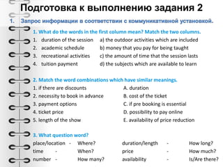 1. What do the words in the first column mean? Match the two columns.
1. duration of the session а) the outdoor activities which are included
2. academic schedule b) money that you pay for being taught
3. recreational activities c) the amount of time that the session lasts
4. tuition payment d) the subjects which are available to learn
2. Match the word combinations which have similar meanings.
1. if there are discounts A. duration
2. necessity to book in advance B. cost of the ticket
3. payment options C. if pre booking is essential
4. ticket price D. possibility to pay online
5. length of the show E. availability of price reduction
3. What question word?
place/location - Where? duration/length - How long?
time - When? price - How much?
number - How many? availability - Is/Are there?
 