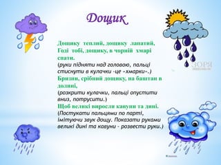 Дощику теплий, дощику лапатий,
Годі тобі, дощику, в чорній хмарі
спати.
(руки підняти над головою, пальці
стиснути в кулачки –це «хмарки».)
Бризни, срібний дощику, на баштан в
долині,
(розкрити кулачки, пальці опустити
вниз, потрусити.)
Щоб великі виросли кавуни та дині.
(Постукати пальцями по парті,
імітуючи звук дощу. Показати руками
великі дині та кавуни – розвести руки.)
Дощик
 