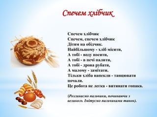 Спечем хлібчик
Спечем, спечем хлібчик
Дітям на обiдчик.
Найбільшому - хліб місити,
А тобі - воду носити,
А тобі - в печі палити,
А тобі - дрова рубати,
А малому - замітати.
Тільки хліба напекли - танцювати
почали.
Це робота не легка - витинати гопака.
(Розгинаємо пальчики, починаючи з
великого. Імітуємо пальчиками танок).
Спечем хлібчик
 