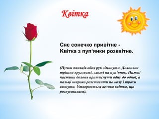 Сяє сонечко привітне -
Kвіткa з пуп‘янки розквітне.
(Пучки пальців обох рук зімкнути. Долоньки
трішки круглясті, схожі на пуп‘янок. Нижні
частини долонь притиснути одну до одної, а
пальці широко розставити по колу i трохи
вигнути. Утворюється велика квіткa, що
розпустилася).
Квітка
 