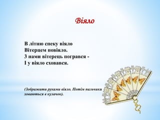 В літню спеку віяло
Вітерцем повіяло.
3 нами вітерець погрався -
І у віяло сховався.
(Зображати руками віяло. Потім пальчики
ховаються в кулачок).
Віяло
 