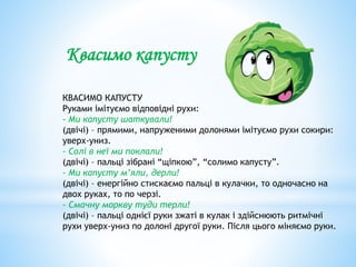 КВАСИМО КАПУСТУ
Руками імітуємо відповідні рухи:
- Ми капусту шаткували!
(двічі) – прямими, напруженими долонями імітуємо рухи сокири:
уверх-униз.
- Солі в неї ми поклали!
(двічі) – пальці зібрані “щіпкою”, “солимо капусту”.
- Ми капусту м’яли, дерли!
(двічі) – енергійно стискаємо пальці в кулачки, то одночасно на
двох руках, то по черзі.
- Смачну моркву туди терли!
(двічі) – пальці однієї руки зжаті в кулак і здійснюють ритмічні
рухи уверх-униз по долоні другої руки. Після цього міняємо руки.
Квасимо капусту
 