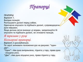 ПРАПОРЦІ
Варіант 1.
Вихідна позиція:
Розташувати долоні перед собою.
Одночасно опускати та підіймати долоні, супроводжуючи
рухи віршами.
Якщо дитина легко виконує ці вправи, запропонуйте їй
опускати та підіймати долоні, не згинаючи пальців.
Я тримаю у руці
Кольорові прапорці.
Варіант 2 (ускладнений).
По черзі змінювати положення рук на рахунок: “один-
два”.
“Один”: ліва рука випрямлена, піднята у гору, права рука
– опущена униз.
“Два”: ліва рука опущена униз, права піднята у гору.
Прапорці
 