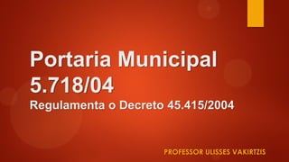 Portaria Municipal
5.718/04
Regulamenta o Decreto 45.415/2004
PROFESSOR ULISSES VAKIRTZIS
 