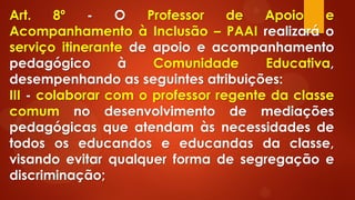Art. 8º - O Professor de Apoio e
Acompanhamento à Inclusão – PAAI realizará o
serviço itinerante de apoio e acompanhamento
pedagógico à Comunidade Educativa,
desempenhando as seguintes atribuições:
III - colaborar com o professor regente da classe
comum no desenvolvimento de mediações
pedagógicas que atendam às necessidades de
todos os educandos e educandas da classe,
visando evitar qualquer forma de segregação e
discriminação;
 