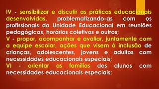 IV - sensibilizar e discutir as práticas educacionais
desenvolvidas, problematizando-as com os
profissionais da Unidade Educacional em reuniões
pedagógicas, horários coletivos e outros;
V - propor, acompanhar e avaliar, juntamente com
a equipe escolar, ações que visem à inclusão de
crianças, adolescentes, jovens e adultos com
necessidades educacionais especiais;
VI - orientar as famílias dos alunos com
necessidades educacionais especiais;
 