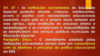 Art. 37 – As instituições conveniadas de Educação
Especial poderão atender crianças, adolescentes,
jovens e adultos com necessidades educacionais
especiais, cujos pais ou o próprio aluno optarem por
esse serviço, após avaliação do processo ensino e
aprendizagem e se comprovada a impossibilidade de
se beneficiarem dos serviços públicos municipais de
Educação Especial.
Parágrafo Único – O atendimento prestado pelas
instituições conveniadas deverá estar em consonância
com as diretrizes e princípios da política educacional
da SME.
 