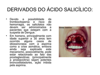 DERIVADOS DO ÁCIDO SALICÍLICO:
• Devido a possibilidade da
trombocitopenia e risco de
hemorragia, os salicilatos não
devem ser administrados a
pacientes que estejam com a
suspeita de Dengue.
• Em homens, principalmente com
idade superior a 30 anos tem
ocorrido alguns casos de
idiossincrasia com a aspirina
como a crise asmática, embora
ainda seja explicado este
mecanismo, possivelmente, pode
estar relacionado ao fato das
prostaglandinas (principalmente
a prostaciclina) sejam potentes
broncodilatadores, ação inibida
pela aspirina.
 