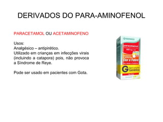 DERIVADOS DO PARA-AMINOFENOL
PARACETAMOL OU ACETAMINOFENO
Usos:
Analgésico – antipirético.
Utilizado em crianças em infecções virais
(incluindo a catapora) pois, não provoca
a Síndrome de Reye.
Pode ser usado em pacientes com Gota.
 