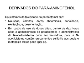Os sintomas da toxicidade do paracetamol são:
• Náuseas, vômitos, dores abdominais, sonolência,
excitação, e, desorientação.
• Em casos de uso de doses altas, dentro de dez horas
após a administração do paracetamol, a administração
de N-acetilcisteína pode ser salvadora, pois, a N-
acetilcisteína contém grupamentos sulfidrila aos quais o
metabólito tóxico pode ligar-se.
DERIVADOS DO PARA-AMINOFENOL
 