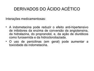 Interações medicamentosas:
• A indometacina pode reduzir o efeito anti-hipertensivo
de inibidores da enzima de conversão da angiotensina,
da hidralazina, do propranolol, e, da ação de diuréticos
como furosemida e da hidroclorotiaziada.
• O uso de penicilinas (em geral) pode aumentar a
toxicidade da indometacina.
DERIVADOS DO ÁCIDO ACÉTICO
 