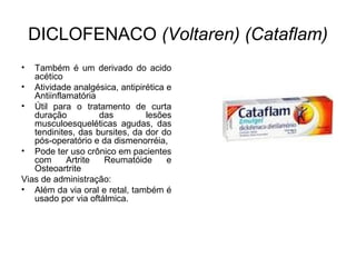DICLOFENACO (Voltaren) (Cataflam)
• Também é um derivado do acido
acético
• Atividade analgésica, antipirética e
Antiinflamatória
• Útil para o tratamento de curta
duração das lesões
musculoesqueléticas agudas, das
tendinites, das bursites, da dor do
pós-operatório e da dismenorréia,
• Pode ter uso crônico em pacientes
com Artrite Reumatóide e
Osteoartrite
Vias de administração:
• Além da via oral e retal, também é
usado por via oftálmica.
 