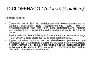Farmacocinética:
• Cerca de 40 a 50% do diclofenaco são biotransformadas na
primeira passagem pelo fígado(meia-vida curta) em 4-
hidroxidiclofenaco que tem fraca ação antiinflamatória, embora
aconcentração nos locais inflamados tenha a duração de 12 a 24
horas.
• Assim, pela via deadministração intramuscular, o fármaco alcança
maior concentração sistêmica, e, no local dainflamação.
• Alguns estudos indicam que o diclofenaco potássico (sal
potássico) tem ação mais rápida(sendo inclusive mais indicado para
a dismenorréia), e, que o diclofenaco sódico (salsódico) tem
ação mais duradoura. Por via oral, o diclofenaco tem melhor
absorção na presença de alimentos.
DICLOFENACO (Voltaren) (Cataflam)
 