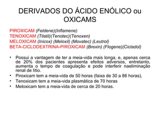 DERIVADOS DO ÁCIDO ENÓLICO ou
OXICAMS
PIROXICAM (Feldene)(Inflamene)
TENOXICAM (Tilatil)(Tenotec)(Tenoxen)
MELOXICAM (Inicox) (Meloxil) (Movatec) (Leutrol)
BETA-CICLODEXTRINA-PIROXICAM (Brexin) (Flogene)(Cicladol)
• Possui a vantagem de ter a meia-vida mais longa, e, apenas cerca
de 20% dos pacientes apresenta efeitos adversos, entretanto,
aumenta o tempo de coagulação e pode interferir naeliminação
renal de lítio.
• Piroxicam tem a meia-vida de 50 horas (faixa de 30 a 86 horas),
• Tenoxicam tem a meia-vida plasmática de 70 horas
• Meloxicam tem a meia-vida de cerca de 20 horas.
 