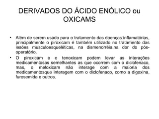 • Além de serem usado para o tratamento das doenças inflamatórias,
principalmente o piroxicam é também utilizado no tratamento das
lesões musculoesqueléticas, na dismenorréia,na dor do pós-
operatório.
• O piroxicam e o tenoxicam podem levar as interações
medicamentosas semelhantes as que ocorrem com o diclofenaco,
mas, o meloxicam não interage com a maioria dos
medicamentosque interagem com o diclofenaco, como a digoxina,
furosemida e outros.
DERIVADOS DO ÁCIDO ENÓLICO ou
OXICAMS
 