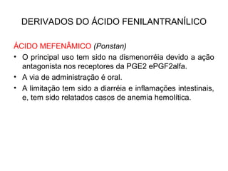 DERIVADOS DO ÁCIDO FENILANTRANÍLICO
ÁCIDO MEFENÂMICO (Ponstan)
• O principal uso tem sido na dismenorréia devido a ação
antagonista nos receptores da PGE2 ePGF2alfa.
• A via de administração é oral.
• A limitação tem sido a diarréia e inflamações intestinais,
e, tem sido relatados casos de anemia hemolítica.
 