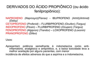 DERIVADOS DO ÁCIDO PROPIÔNICO (ou ácido
fenilpropiônico):
NAPROXENO (Naprosyn)(Flanax) - IBUPROFENO (Artril)(Artrinid)
(Dalsy)
CETOPROFENO (Profenid) – FLURBIPROFENO (Ocufen) (Targus)
INDOPROFENO (Flosin) – FLURBIPROFENO (Ocupen) (Targus)
FENOPROFENO (Algipron) (Trandor) – LOXOPROFENO (Loxonin)
PRANOPROFENO (Difen)
Usos:
Apresentam potência semelhante à indometacina como anti-
inflamatório, analgésico e antipirético, e, a baixa toxicidade leva a
melhor aceitação por alguns pacientes, com menor
incidência de efeitos adversos do que a aspirina e a indometacina.
 