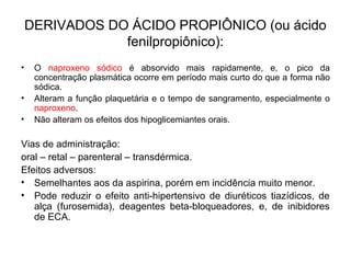 • O naproxeno sódico é absorvido mais rapidamente, e, o pico da
concentração plasmática ocorre em período mais curto do que a forma não
sódica.
• Alteram a função plaquetária e o tempo de sangramento, especialmente o
naproxeno.
• Não alteram os efeitos dos hipoglicemiantes orais.
Vias de administração:
oral – retal – parenteral – transdérmica.
Efeitos adversos:
• Semelhantes aos da aspirina, porém em incidência muito menor.
• Pode reduzir o efeito anti-hipertensivo de diuréticos tiazídicos, de
alça (furosemida), deagentes beta-bloqueadores, e, de inibidores
de ECA.
DERIVADOS DO ÁCIDO PROPIÔNICO (ou ácido
fenilpropiônico):
 