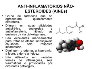 ANTI-INFLAMATÓRIOS NÃO-
ESTERÓIDES (AINEs)
• Grupo de fármacos que se
apresentam quimicamente
diferentes,
• Diferem em suas atividades
antipirética, analgésica e
antiinflamatória, inibindo as
enzimas da via cicloxigenase.
• São excelentes medicamentos
para tratar os efeitos indesejáveis
causados pela resposta
inflamatória.
• Diminuem o edema, a hiperemia,
a febre, a dor e a rigidez;
• São utilizados em variadas
formas de inflamações, seja
traumáticas o provocadas por
diferentes patologias,
 