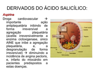 DERIVADOS DO ÁCIDO SALICÍLICO:
AspirinaAspirina
Droga cardiovascular 
importante ação
antiplaquetária inibindo de
forma irreversível a
agregação plaquetária
(acetila irreversivelmente a
enzima cicloxigenase, único
AINE que inibe a agregação
plaquetária, e, a
desgranulação de forma
irreversível)  diminuindo a
incidência de angina pectoris,
e, infarto do miocárdio em
pacientes predispostos a
estas doenças.
 