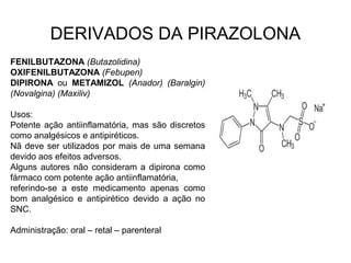 DERIVADOS DA PIRAZOLONA
FENILBUTAZONA (Butazolidina)
OXIFENILBUTAZONA (Febupen)
DIPIRONA ou METAMIZOL (Anador) (Baralgin)
(Novalgina) (Maxiliv)
Usos:
Potente ação antiinflamatória, mas são discretos
como analgésicos e antipiréticos.
Nã deve ser utilizados por mais de uma semana
devido aos efeitos adversos.
Alguns autores não consideram a dipirona como
fármaco com potente ação antiinflamatória,
referindo-se a este medicamento apenas como
bom analgésico e antipirético devido a ação no
SNC.
Administração: oral – retal – parenteral
 