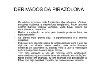• Os efeitos adversos mais freqüentes são: náuseas, vômitos,
erupções cutâneas e desconforto epigástrico. Pode também
ocorrer diarréia, insônia, vertigem, visão turva, euforia ou
nervosismo, e, hematúria.
• Reduz a captação de iodo pela tireóide podendo levar ao
hipotireoidismo.
• Os efeitos mais graves são: a agranulocitose e a anemia
aplástica.
• Inclusive têm ocorrido casos de agranulocitose com o uso da
dipirona com doses baixas, assim como, após diversas
semanas de tratamento ou quando volta a usar a medicação
após a suspensão durante algum tempo.
• Tem sido criticado o uso da dipirona como analgésico,
recomendando que somente deve ser utilizado em situações
febris graves em crianças, ou em doenças que provoquem a
febre, que seja possível controlar por outro meio ou fármaco.
DERIVADOS DA PIRAZOLONA
 