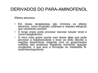 Efeitos adversos:
• Em doses terapêuticas são mínimos os efeitos
adversos, como erupções cutâneas e reações alérgicas
que raramente ocorrem.
• A longo prazo pode provocar necrose tubular renal e
coma hipoglicêmico.
• O risco mais grave ocorre com doses altas que pode
provocar a hepatoxicidade e levar ao óbito (devido a
reações bioquímicas reagindo com os grupamentos
sulfidrila das proteínas hepáticas formando reações
covalentes, o que leva a formação do metabólito N-
acetil-benzoquinona)
DERIVADOS DO PARA-AMINOFENOL
 
