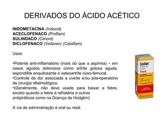 DERIVADOS DO ÁCIDO ACÉTICO
INDOMETACINA (Indocid)
ACECLOFENACO (Proflam)
SULINDACO (Clinoril)
DICLOFENACO (Voltaren) (Cataflam)
Usos:
•Potente anti-inflamatório (mais do que a aspirina) – em
casos agudos dolorosos como artrite gotosa aguda,
espondilite anquilosante e osteoartrite coxo-femural,
•Controle da dor associada a uveíte e/ou pós-operatório
de cirurgia oftalmológica.
•(Geralmente, não deve usado para baixar a febre,
exceto quando a febre é refratária a outros
antipiréticos como na Doença de Hodgkin)
A via de administração é oral ou retal.
 