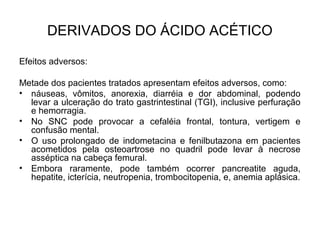 Efeitos adversos:
Metade dos pacientes tratados apresentam efeitos adversos, como:
• náuseas, vômitos, anorexia, diarréia e dor abdominal, podendo
levar a ulceração do trato gastrintestinal (TGI), inclusive perfuração
e hemorragia.
• No SNC pode provocar a cefaléia frontal, tontura, vertigem e
confusão mental.
• O uso prolongado de indometacina e fenilbutazona em pacientes
acometidos pela osteoartrose no quadril pode levar à necrose
asséptica na cabeça femural.
• Embora raramente, pode também ocorrer pancreatite aguda,
hepatite, icterícia, neutropenia, trombocitopenia, e, anemia aplásica.
DERIVADOS DO ÁCIDO ACÉTICO
 
