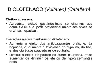Efeitos adversos:
• Apresenta efeitos gastrintestinais semelhantes aos
demais AINEs, e, pode provocar aumento dos níveis de
enzimas hepáticas.
Interações medicamentosas do diclofenaco:
• Aumenta o efeito dos anticoagulantes orais, e, da
heparina, e, aumenta a toxicidade da digoxina, do lítio,
e, dos diuréticos poupadores de potássio.
• Diminui o efeito terapêutico de outros diuréticos. Pode
aumentar ou diminuir os efeitos de hipoglicemiantes
orais
DICLOFENACO (Voltaren) (Cataflam)
 