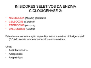 INIBIDORES SELETIVOS DA ENZIMA
CICLOXIGENASE-2:
• NIMESULIDA (Nisulid) (Scaflam)
• CELECOXIB (Celebra)
• ETORICOXIB (Arcoxia)
• VALDECOXIB (Bextra)
Estes fármacos têm a ação específica sobre a enzima cicloxigenase-2
(COX-2) sendo tambémconhecidos como coxibes.
Usos:
• Antiinflamatórios
• Analgésicos
• Antipiréticos
 