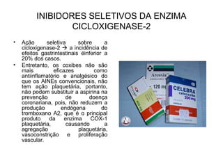 INIBIDORES SELETIVOS DA ENZIMA
CICLOXIGENASE-2
• Ação seletiva sobre a
cicloxigenase-2  a incidência de
efeitos gastrintestinais éinferior a
20% dos casos.
• Entretanto, os coxibes não são
mais eficazes como
antiinflamatório e analgésico do
que os AINEs convencionais, não
tem ação plaquetária, portanto,
não podem substituir a aspirina na
prevenção de doença
coronariana, pois, não reduzem a
produção endógena do
tromboxano A2, que é o principal
produto da enzima COX-1
plaquetária, causando a
agregação plaquetária,
vasoconstrição e proliferação
vascular.
 