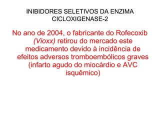 No ano de 2004, o fabricante do Rofecoxib
(Vioxx) retirou do mercado este
medicamento devido à incidência de
efeitos adversos tromboembólicos graves
(infarto agudo do miocárdio e AVC
isquêmico)
INIBIDORES SELETIVOS DA ENZIMA
CICLOXIGENASE-2
 