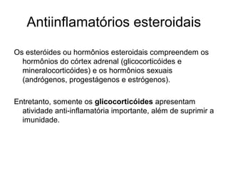Antiinflamatórios esteroidais
Os esteróides ou hormônios esteroidais compreendem os
hormônios do córtex adrenal (glicocorticóides e
mineralocorticóides) e os hormônios sexuais
(andrógenos, progestágenos e estrógenos).
Entretanto, somente os glicocorticóides apresentam
atividade anti-inflamatória importante, além de suprimir a
imunidade.
 