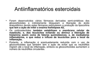 • Foram desenvolvidos vários fármacos derivados semi-sintéticos dos
glicocorticóides e indiretamente bloqueiam a liberação do ácido
araquidônico devido estes fármacos estimularem a produção da lipocortina
que tem a ação de inibir a enzima fosfolipase A2,
• Os corticosteróides também estabilizam a membrana celular do
mastócito, e, dos leucócitos evitando ou diminui a liberação de
histamina assim como de fatores quimiotáxicos, e, de mediadores
inflamatórios, o que reduz o influxo de leucócitos para o local da
inflamação.
• Portanto, a inflamação é acentuadamente reduzida com o uso de
glicocorticóides que também tem a ação de evitar que os neutrófilos
migrem até o local da inflamação, embora os glicocorticóides aumentem o
número de neutrófilos circulantes.
Antiinflamatórios esteroidais
 