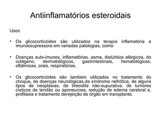 Usos
• Os glicocorticóides são utilizados na terapia inflamatória e
imunossupressora em variadas patologias, como:
• Doenças auto-imunes, inflamatórias, asma, distúrbios alérgicos, do
colágeno, dermatológicos, gastrintestinais, hematológicas,
oftálmicas, orais, respiratórias.
• Os glicocorticóides são também utilizados no tratamento do
choque, de doenças neurológicas,da síndrome nefrótica, de alguns
tipos de neoplasias, de tireoidite não-supurativa, de tumores
císticos de tendão ou aponeurose, redução de edema cerebral e,
profilaxia e tratamento derejeição de órgão em transplante.
Antiinflamatórios esteroidais
 