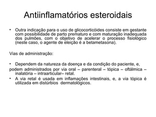 • Outra indicação para o uso de glicocorticóides consiste em gestante
com possibilidade de parto prematuro e com maturação inadequada
dos pulmões, com o objetivo de acelerar o processo fisiológico
(neste caso, o agente de eleição é a betametasona).
Vias de administração:
• Dependem da natureza da doença e da condição do paciente, e,
podem administrados por via oral – parenteral – tópica – oftálmica –
inalatória – intraarticular– retal.
• A via retal é usada em inflamações intestinais, e, a via tópica é
utilizada em distúrbios dermatológicos.
Antiinflamatórios esteroidais
 