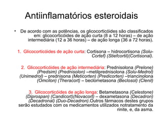 Antiinflamatórios esteroidais
• De acordo com as potências, os glicocorticóides são classificados
em: glicocorticóides de ação curta (8 a 12 horas) – de ação
intermediária (12 a 36 horas) – de ação longa (36 a 72 horas).
1. Glicocorticóides de ação curta: Cortisona – hidrocortisona (Solu-
Cortef) (Stiefcortil)(Cortisonal).
2. Glicocorticóides de ação intermediária: Prednisolona (Prelone)
(Predsim) (Prednisolon) –metilprednisolona (Solu-Medrol)
(Unimedrol) – prednisona (Meticorten) (Predicorten) –triancinolona
(Omcilon) (Theracort) – beclometasona (Beclosol) (Clenil)
3. Glicocorticóides de ação longa: Betametasona (Celestone)
(Diprospan) (Candicort)(Novacort) – dexametasona (Decadron)
(Decadronal) (Duo-Decadron).Outros fármacos destes grupos
serão estudados com os medicamentos utilizados notratamento da
rinite, e, da asma.
 