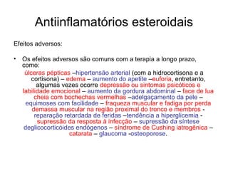 Antiinflamatórios esteroidais
Efeitos adversos:
• Os efeitos adversos são comuns com a terapia a longo prazo,
como:
úlceras pépticas –hipertensão arterial (com a hidrocortisona e a
cortisona) – edema – aumento do apetite –euforia, entretanto,
algumas vezes ocorre depressão ou sintomas psicóticos e
labilidade emocional – aumento da gordura abdominal – face de lua
cheia com bochechas vermelhas –adelgaçamento da pele –
equimoses com facilidade – fraqueza muscular e fadiga por perda
demassa muscular na região proximal do tronco e membros -
reparação retardada de feridas –tendência a hiperglicemia -
supressão da resposta à infecção – supressão da síntese
deglicocorticóides endógenos – síndrome de Cushing iatrogênica –
catarata – glaucoma -osteoporose.
 