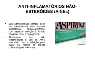 ANTI-INFLAMATÓRIOS NÃO-
ESTERÓIDES (AINEs)
• Sua administração sempre deve
ser monitorizada com exames
laboratoriais complementares,
com especial atenção à função
hepática, renal e hemograma.
• Atualmente, tem sido
recomendado o uso de AINE
misturado com a refeição para
evitar ou reduzir os efeitos
colaterais gastrintestinais.
 