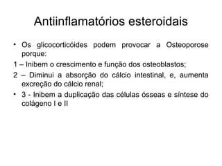 Antiinflamatórios esteroidais
• Os glicocorticóides podem provocar a Osteoporose
porque:
1 – Inibem o crescimento e função dos osteoblastos;
2 – Diminui a absorção do cálcio intestinal, e, aumenta
excreção do cálcio renal;
• 3 - Inibem a duplicação das células ósseas e síntese do
colágeno I e II
 