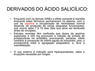 • Enquanto com os demais AINEs o efeito somente é mantido
enquanto estes fármacos permanecem no plasma, com o
uso da aspirina a recuperação da hemostasia normal
depende da produção de novas plaquetas funcionantes,
que ocorre após 7 a 10 dias (fato que deve ser lembrado
antes de cirurgias).
• Estudos recentes têm verificado que doses de aspirina
superiores a 325 mg provocam a inibição da síntese de
prostaciclinas no endotélio, provocando, portanto, efeito
contrário à prevenção do infarto agudo do miocárdio, pois, a
prostaciclina inibe a agregação plaquetária, e, leva a
vasodilatação.
• O uso externo é indicado para hiperqueratoses, calos e
erupções causadas por fungos.
DERIVADOS DO ÁCIDO SALICÍLICO:
 